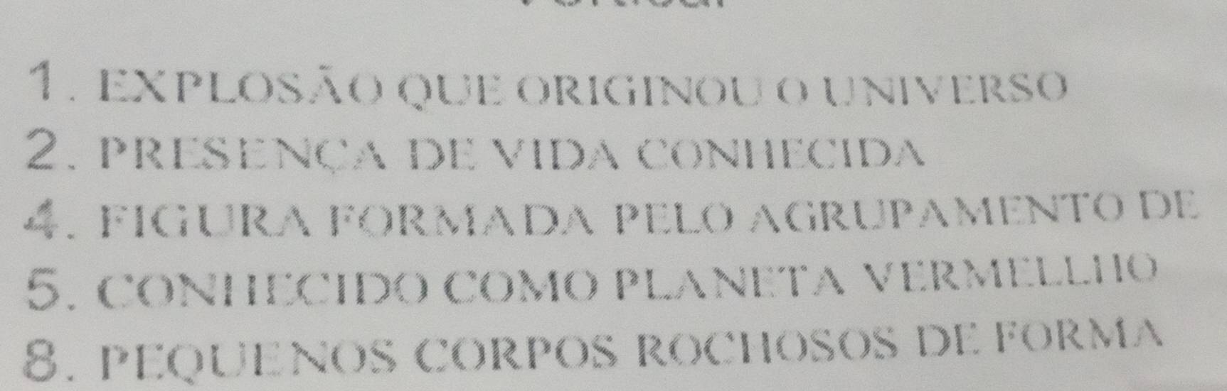 explosão que originou o universo 
2. presença de vida conhecida 
4. fígura fórmada pelo agrupamento de 
5. CONHECIDO COMO PLANETA VERMELLHO 
8. PEQUENOS cORPOS ROCHOSOS DE FORMA