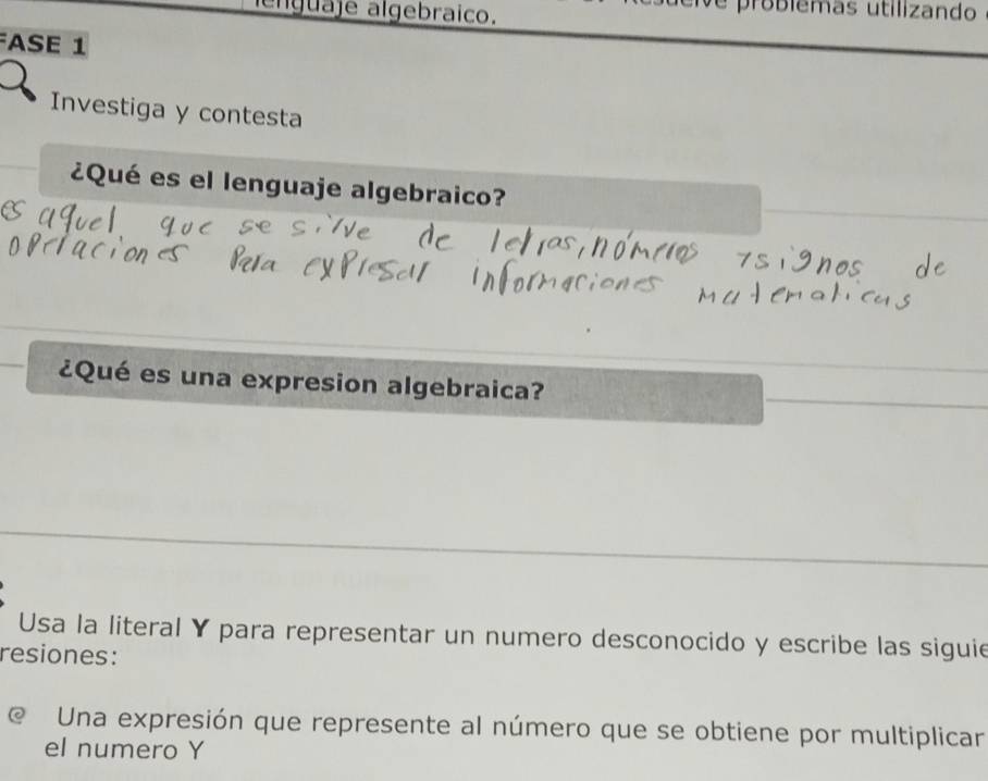 enguaje algebraico. 
e problêmas utilizando 
ASE 1 
Investiga y contesta 
¿Qué es el lenguaje algebraico? 
¿Qué es una expresion algebraica? 
Usa la literal Y para representar un numero desconocido y escribe las siguie 
resiones: 
@ Una expresión que represente al número que se obtiene por multiplicar 
el numero Y