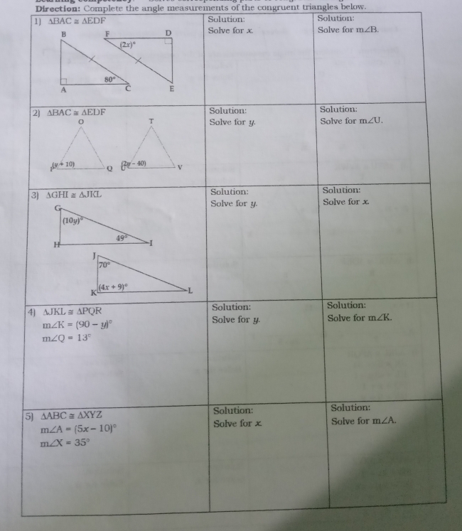 Direction: Complete the angle measurements of the congruent triangles below.
1] △ BAC≌ △ EDF Solution: Solution:
Solve for x Solve for m∠ B.
2] △ BAC≌ △ EDF Solution: Solution:
Solve for y. Solve for m∠ U.
3) △ GHI≌ △ JKL Solution: Solution:
Solve for y. Solve for x.
4] △ JKL≌ △ PQR Solution: Solution:
m∠ K=(90-y)^circ 
Solve for y. Solve for m∠ K.
m∠ Q=13°
5 △ ABC≌ △ XYZ Solution: Solution:
Solve for x Solve for m∠ A.
m∠ A=(5x-10)^circ 
m∠ X=35°