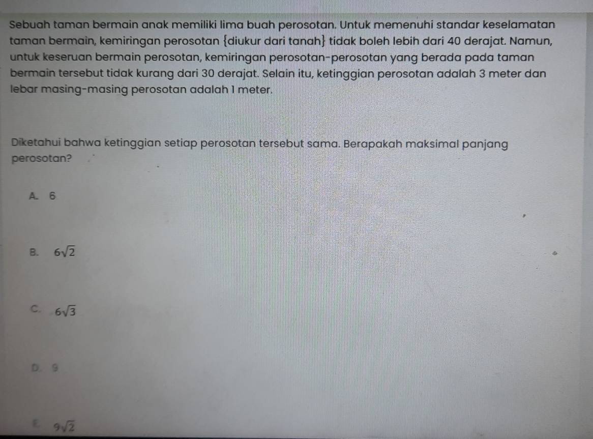 Sebuah taman bermain anak memiliki lima buah perosotan. Untuk memenuhi standar keselamatan
taman bermain, kemiringan perosotan diukur dari tanah tidak boleh lebih dari 40 derajat. Namun,
untuk keseruan bermain perosotan, kemiringan perosotan-perosotan yang berada pada taman
bermain tersebut tidak kurang dari 30 derajat. Selain itu, ketinggian perosotan adalah 3 meter dan
lebar masing-masing perosotan adalah 1 meter.
Diketahui bahwa ketinggian setiap perosotan tersebut sama. Berapakah maksimal panjang
perosotan?
A. 6
B. 6sqrt(2)
C. 6sqrt(3)
D. 9
E 9sqrt(2)