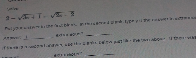 Solve
2-sqrt(3v+1)=sqrt(2v-2)
Put your answer in the first blank. In the second blank, type y if the answer is extraneo 
Answer: _1_ extraneous?_ 
If there is a second answer, use the blanks below just like the two above. If there was 
_extraneous?_