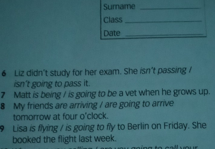 Surname_ 
Class_ 
Date_ 
6 Liz didn’t study for her exam. She isn’t passing / 
isn’t going to pass it. 
7 Matt is being I is going to be a vet when he grows up. 
8 My friends are arriving / are going to arrive 
tomorrow at four o’clock. 
9 Lisa is flying / is going to fly to Berlin on Friday. She 
booked the flight last week.