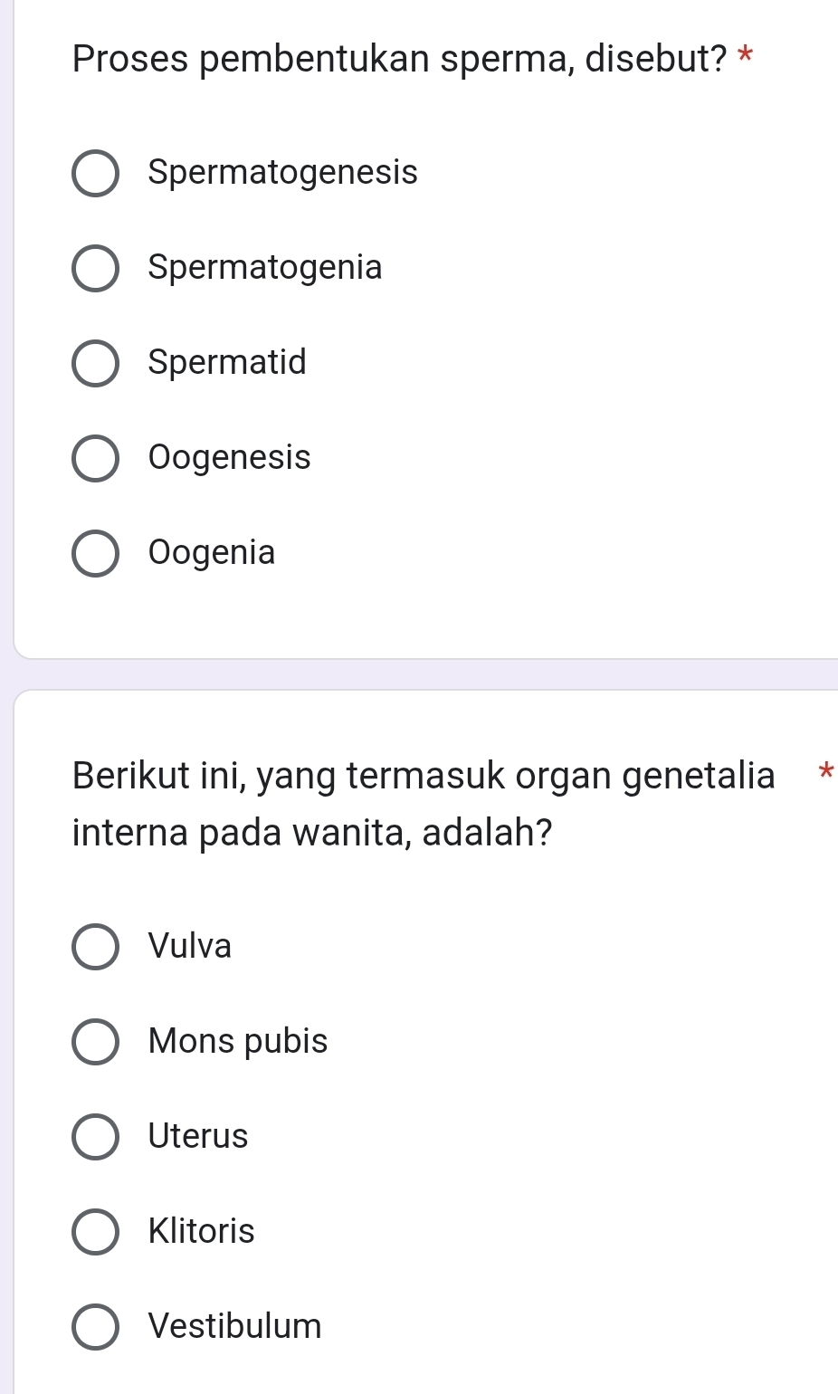 Proses pembentukan sperma, disebut? *
Spermatogenesis
Spermatogenia
Spermatid
Oogenesis
Oogenia
Berikut ini, yang termasuk organ genetalia *
interna pada wanita, adalah?
Vulva
Mons pubis
Uterus
Klitoris
Vestibulum