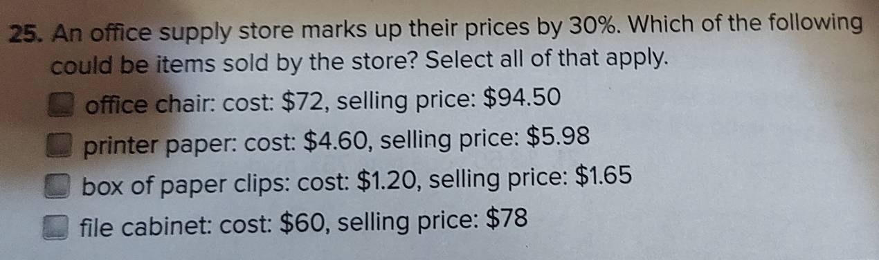 An office supply store marks up their prices by 30%. Which of the following
could be items sold by the store? Select all of that apply.
office chair: cost: $72, selling price: $94.50
printer paper: cost: $4.60, selling price: $5.98
box of paper clips: cost: $1.20, selling price: $1.65
file cabinet: cost: $60, selling price: $78