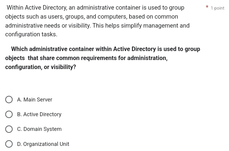 Within Active Directory, an administrative container is used to group 1 point
objects such as users, groups, and computers, based on common
administrative needs or visibility. This helps simplify management and
configuration tasks.
Which administrative container within Active Directory is used to group
objects that share common requirements for administration,
configuration, or visibility?
A. Main Server
B. Active Directory
C. Domain System
D. Organizational Unit