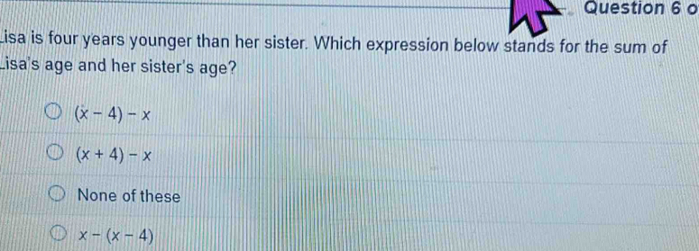 Lisa is four years younger than her sister. Which expression below stands for the sum of
Lisa's age and her sister's age?
(x-4)-x
(x+4)-x
None of these
x-(x-4)