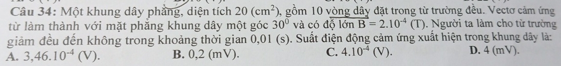 Một khung dây phẳng, diện tích 20(cm^2) 0, gồm 10 vòng dây đặt trong từ trường đều. Vectơ cảm ứng
từ làm thành với mặt phăng khung dây một góc 30° và có dhat lon vector B=2.10^(-4)(T) ). Người ta làm cho từ trường
giảm đều đến không trong khoảng thời gian 0,01 (s). Suất điện động cảm ứng xuất hiện trong khung dây là:
C. 4.10^(-4)(V).
A. 3, 46.10^(-4)(V). B. 0,2 (mV). D. 4 (mV).