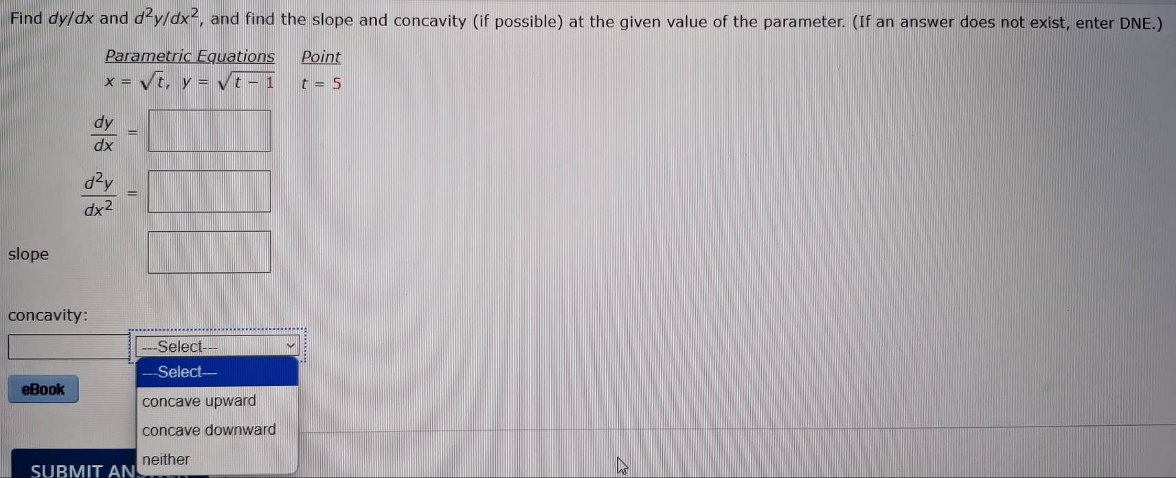 Find dy/dx and d^2y/dx^2 , and find the slope and concavity (if possible) at the given value of the parameter. (If an answer does not exist, enter DNE.)
Parametric Equations Point
x=sqrt(t),y=sqrt(t-1) t=5
 dy/dx =□
 d^2y/dx^2 =□
slope
frac □  
concavity:
Select---
---Select
eBook
concave upward
concave downward
SUBMIT AN neither