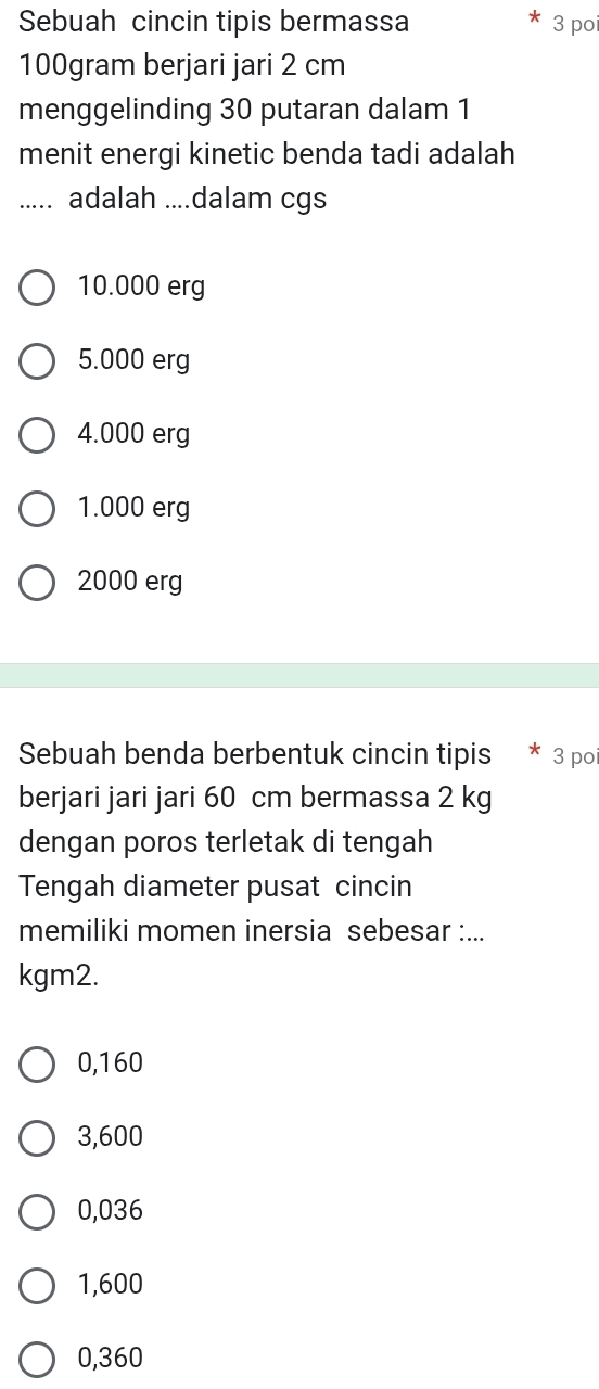 Sebuah cincin tipis bermassa 3 poi
100gram berjari jari 2 cm
menggelinding 30 putaran dalam 1
menit energi kinetic benda tadi adalah
_adalah ....dalam cgs
10.000 erg
5.000 erg
4.000 erg
1.000 erg
2000 erg
Sebuah benda berbentuk cincin tipis * 3 poi
berjari jari jari 60 cm bermassa 2 kg
dengan poros terletak di tengah
Tengah diameter pusat cincin
memiliki momen inersia sebesar :...
kgm2.
0,160
3,600
0,036
1,600
0,360