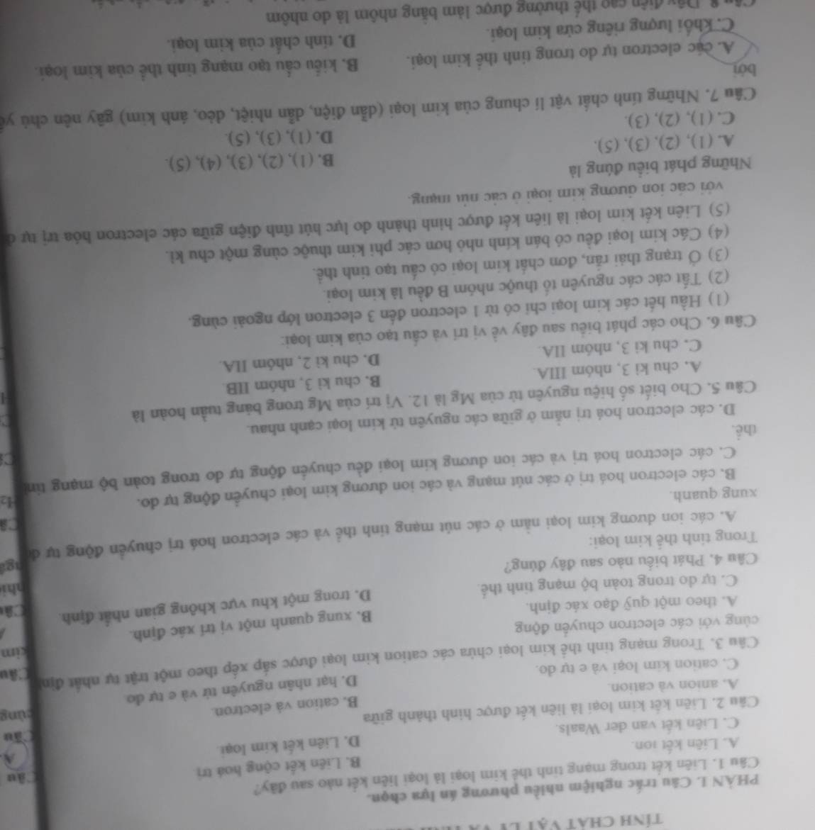tính chát vật ly
PHÀN L Câu trác nghiệm nhiều phương án lựa chọn.
Câu 1. Liên kết trong mạng tinh thể kim loại là loại liên kết nào sau đây?
B. Liên kết cộng hoá trị
âu
A
A. Liên kết ion.
Cầu
C. Liên kết van der Waals. D. Liên kết kim loại
Câu 2. Liên kết kim loại là liên kết được hình thành giữa gùng
B. cation và electron.
A. anion và cation.
D. hạt nhân nguyên tứ và e tự đo
C. cation kim loại và e tự do.
Câu 3. Trong mạng tinh thể kim loại chứa các cation kim loại được sắp xếp theo một trật tự nhất định
Câu
kim
B. xung quanh một vị trí xác định.
cùng với các electron chuyển động
D. trong một khu vực không gian nhất định Câ
A. theo một quỹ đạo xác định.
C. tự do trong toàn bộ mạng tinh thể. nhi
Câu 4, Phát biểu nào sau đây đúng?
A. các ion dương kim loại nằm ở các nút mạng tinh thể và các electron hoá trị chuyển động tự đ ngt
Trong tinh thể kim loại:
xung quanh.
B. các electron hoá trị ở các nút mạng và các ion dương kim loại chuyển động tự đo.
42
C. các electron hoá trị và các ion dương kim loại đều chuyển động tự do trong toàn bộ mạng tin
a
thể.
D. các electron hoá trị nằm ở giữa các nguyên tứ kim loại cạnh nhau.
Câu 5. Cho biết số hiệu nguyên tử của Mg là 12. Vị trí của Mg trong bảng tuần hoàn là
A. chu kì 3, nhóm IIIA B. chu kì 3, nhóm IIB
C. chu ki 3, nhóm IIA. D. chu kì 2, nhóm IIA
Câu 6. Cho các phát biểu sau đây về vị trí và cấu tạo của kim loại:
(1) Hầu hết các kim loại chi có từ 1 electron đến 3 electron lớp ngoài cùng.
(2) Tất các các nguyên tố thuộc nhóm B đều là kim loại.
(3) Ở trạng thái rắn, đơn chất kim loại có cấu tạo tinh thể.
(4) Các kim loại đều có bán kính nhỏ hơn các phi kim thuộc cùng một chu kì.
(5) Liên kết kim loại là liên kết được hình thành do lực hút tĩnh điện giữa các electron hóa trị tự ở
với các ion dương kim loại ở các nút mạng.
Những phát biểu đúng là
B. (1),(2),(3),(4),(5)
A. (1), (2), (3), (5).
D. (1),(3),(5)
C. (1), (2), (3).
Câu 7. Những tính chất vật lí chung của kim loại (dẫn điện, dẫn nhiệt, dẻo, ánh kim) gây nên chủ yế
bới
A. cúc electron tự do trong tinh thể kim loại. B. kiểu cầu tạo mạng tinh thể của kim loại.
D. tính chất của kim loại.
C. khổi lượng riêng cửa kim loại.
* Dây điện cao thế thường được làm băng nhôm là do nhôm