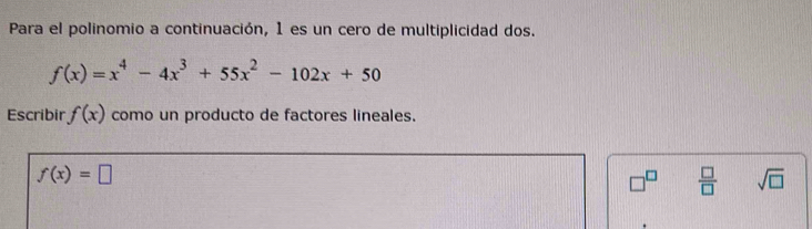 Para el polinomio a continuación, 1 es un cero de multiplicidad dos.
f(x)=x^4-4x^3+55x^2-102x+50
Escribir f(x) como un producto de factores lineales.
f(x)=□
□^(□)  □ /□   sqrt(□ )