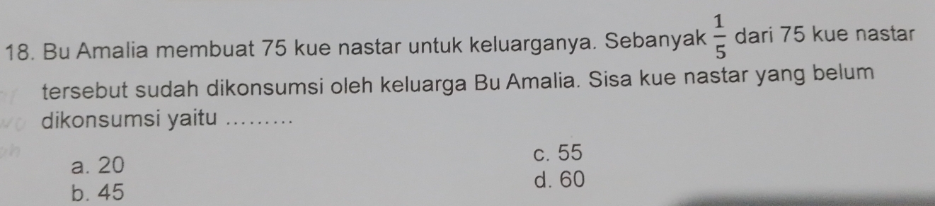 Bu Amalia membuat 75 kue nastar untuk keluarganya. Sebanyak  1/5  dari 75 kue nastar
tersebut sudah dikonsumsi oleh keluarga Bu Amalia. Sisa kue nastar yang belum
dikonsumsi yaitu_
c. 55
a. 20
d. 60
b. 45