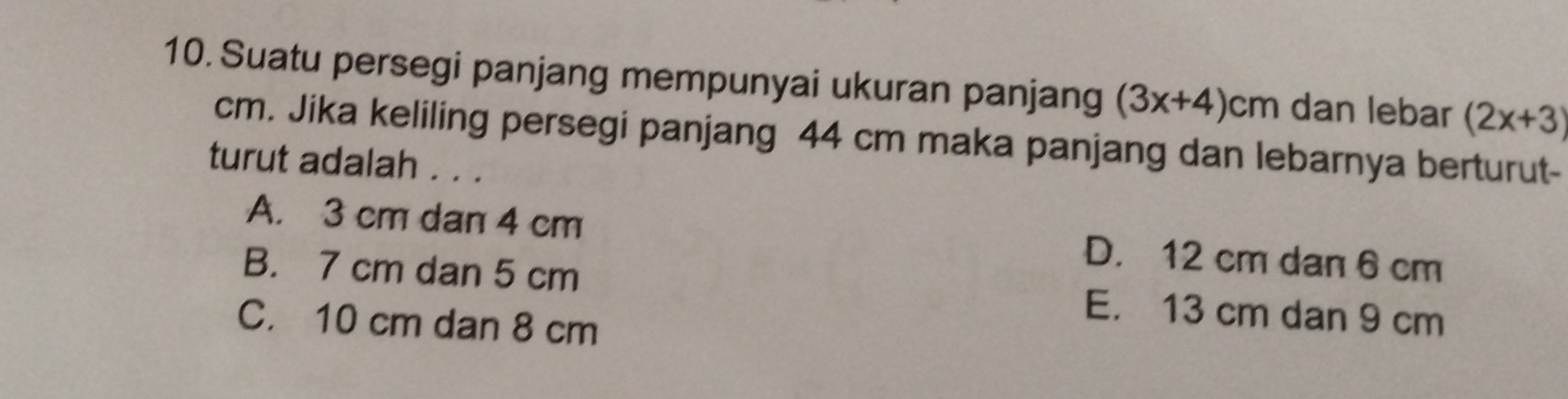 Suatu persegi panjang mempunyai ukuran panjang (3x+4)cm dan lebar (2x+3)
cm. Jika keliling persegi panjang 44 cm maka panjang dan lebarnya berturut-
turut adalah . . .
A. 3 cm dan 4 cm D. 12 cm dan 6 cm
B. 7 cm dan 5 cm E. 13 cm dan 9 cm
C. 10 cm dan 8 cm