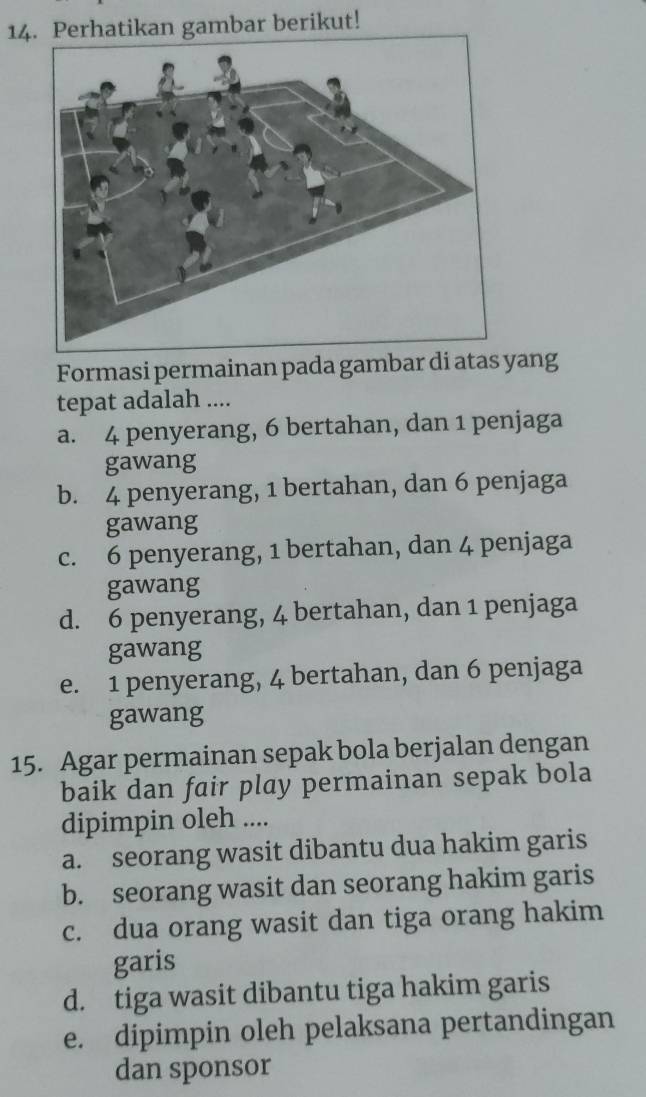 Perhatikan gambar berikut!
Formasi permainan pada gambar di atas yang
tepat adalah ....
a. 4 penyerang, 6 bertahan, dan 1 penjaga
gawang
b. 4 penyerang, 1 bertahan, dan 6 penjaga
gawang
c. 6 penyerang, 1 bertahan, dan 4 penjaga
gawang
d. 6 penyerang, 4 bertahan, dan 1 penjaga
gawang
e. 1 penyerang, 4 bertahan, dan 6 penjaga
gawang
15. Agar permainan sepak bola berjalan dengan
baik dan fair play permainan sepak bola
dipimpin oleh ....
a. seorang wasit dibantu dua hakim garis
b. seorang wasit dan seorang hakim garis
c. dua orang wasit dan tiga orang hakim
garis
d. tiga wasit dibantu tiga hakim garis
e. dipimpin oleh pelaksana pertandingan
dan sponsor