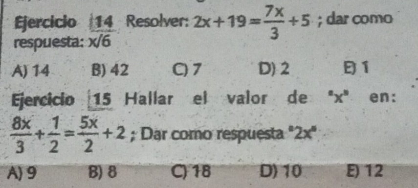 Ejercicio 2x+19= 7x/3 +5; dar como
respuesta:  14/x/6  Resolver:
A) 14 B) 42 C) 7 D) 2 1
Ejercicio 15 Hallar el valor de "x" en:
 8x/3 + 1/2 = 5x/2 +2; Dar como respuesta°2x°
A) 9 B) 8 C) 18 D) 10 E) 12