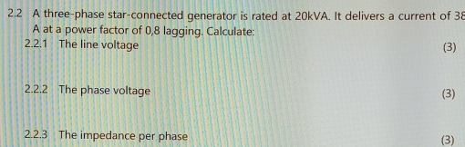 2.2 A three-phase star-connected generator is rated at 20kVA. It delivers a current of 38
A at a power factor of 0,8 lagging. Calculate: 
2.2.1 The line voltage (3) 
2.2.2 The phase voltage (3) 
2.2.3 The impedance per phase 
(3)