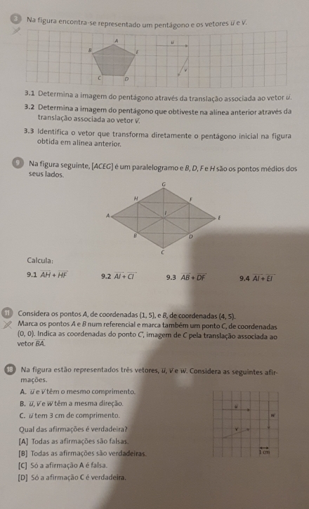 Na figura encontra-se representado um pentágono e os vetores é e V.
3.1 Determina a imagem do pentágono através da translação associada ao vetor u.
3.2 Determina a imagem do pentágono que obtiveste na alínea anterior através da
translação associada ao vetor V.
3.3 Identifica o vetor que transforma diretamente o pentágono inicial na figura
obtida em alinea anterior.
D Na figura seguinte, [ACEG] é um paralelogramo e B, D, F e H são os pontos médios dos
seus lados.
Calcula:
9.1overline AH+overline HF 9 2overline AI+vector CI 9 3vector B+overline DF q 4overline AI+overline EI
Considera os pontos A, de coordenadas (1,5) , e B, de coordenadas (4,5). 
Marca os pontos A e B num referencial e marca também um ponto C, de coordenadas
(0,0). Indica as coordenadas do ponto C, imagem de C pela translação associada ao
vetor overline BA
Na figura estão representados três vetores, #, V e W. Considera as seguintes afir-
mações.
A. # e √ têm o mesmo comprimento.
B. #, ∀ e W têm a mesma direção.
C. #tem 3 cm de comprimento. w
Qual das afirmações é verdadeira?
[A] Todas as afirmações são falsas.
[B] Todas as afirmações são verdadeiras.
overleftrightarrow 1cm
[C] Só a afirmação A é falsa.
[D] Só a afirmação C é verdadeira.