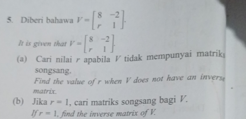 Diberi bahawa V=beginbmatrix 8&-2 r&1endbmatrix. 
It is given that V=beginbmatrix 8&-2 r&1endbmatrix. 
(a) Cari nilai rapabila V tidak mempunyai matrik 
songsang. 
Find the value ofr when V does not have an inverse 
matrix. 
(b) Jika r=1 , cari matriks songsang bagi V. 
If r=1 , find the inverse matrix of V.