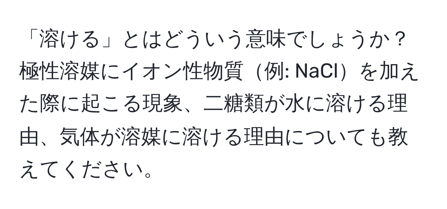 「溶ける」とはどういう意味でしょうか？極性溶媒にイオン性物質例: NaClを加えた際に起こる現象、二糖類が水に溶ける理由、気体が溶媒に溶ける理由についても教えてください。