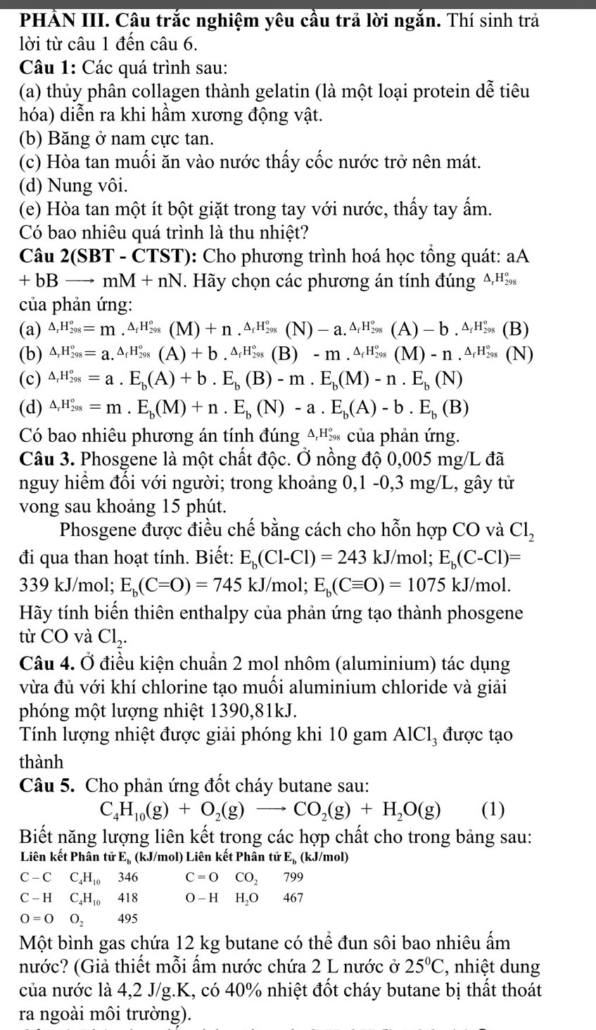 PHẢN III. Câu trắc nghiệm yêu cầu trả lời ngắn. Thí sinh trả
lời từ câu 1 đến câu 6.
Câu 1: Các quá trình sau:
(a) thủy phân collagen thành gelatin (là một loại protein dễ tiêu
hóa) diễn ra khi hầm xương động vật.
(b) Băng ở nam cực tan.
(c) Hòa tan muối ăn vào nước thấy cốc nước trở nên mát.
(d) Nung vôi.
(e) Hòa tan một ít bột giặt trong tay với nước, thấy tay ấm.
Có bao nhiêu quá trình là thu nhiệt?
Câu 2(SBT - CTST): Cho phương trình hoá học tổng quát: aA
+ hB to mM+nN T. Hãy chọn các phương án tính đúng A.H‰
của phản ứng:
(a) △ _rH_(298)°=m.^△ _fH_(298)°(M)+n.^△ _fH_(298)°(N)-a.^△ _fH_(298)°(A)-b.^△ _fH_(298)° (B)
(b) △ _rH_(298)°=a.^△ _fH_(298)°(A)+b.^△ _fH_(298)°(B)-m.^△ _fH_(298)°(M)-n.^△ _fH_(298)° (N)
(c) △ _rH_(298)°=a.E_b(A)+b.E_b(B)-m.E_b(M)-n.E_b(N)
(d) △ _rH_(298)°=m.E_b(M)+n.E_b(N)-a.E_b(A)-b.E_b(B)
Có bao nhiêu phương án tính đúng A'% của phản ứng.
Câu 3. Phosgene là một chất độc. Ở nồng độ 0,005 mg/L đã
nguy hiểm đối với người; trong khoảng 0,1 -0,3 mg/L, gây tử
vong sau khoảng 15 phút.
Phosgene được điều chế bằng cách cho hỗn hợp CO và Cl_2
đi qua than hoạt tính. Biết: E_b(Cl-Cl)=243kJ/mol. E_b(C-Cl)=
339 kJ/mol; E_b(C=O)=745kJ /mol; E_b(Cequiv O)=1075kJ/mol.
Hãy tính biến thiên enthalpy của phản ứng tạo thành phosgene
từ CO và Cl_2.
Câu 4. Ở điều kiện chuẩn 2 mol nhôm (aluminium) tác dụng
vừa đủ với khí chlorine tạo muối aluminium chloride và giải
phóng một lượng nhiệt 1390,81kJ.
Tính lượng nhiệt được giải phóng khi 10 gam AlCl₃ được tạo
thành
Câu 5. Cho phản ứng đốt cháy butane sau:
C_4H_10(g)+O_2(g)to CO_2(g)+H_2O(g) (1)
Biết năng lượng liên kết trong các hợp chất cho trong bảng sau:
Liên kết Phân tirE_1 (kJ/mol) Liên kết Phân tirE_b (kJ/mol)
C-CC_4H_10346 C=0 CO_2 799
C-HC_4H_10418 O-H □  H_2O 46 7
O=0O_2495
Một bình gas chứa 12 kg butane có thể đun sôi bao nhiêu ấm
nước? (Giả thiết mỗi ấm nước chứa 2 L nước ở 25°C ', nhiệt dung
của nước là 4,2 J/g.K, có 40% nhiệt đốt cháy butane bị thất thoát
ra ngoài môi trường).