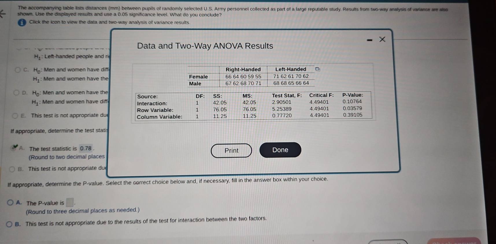 The accompanying table lists distances (mm) between pupils of randomly selected U.S. Army personnel collected as part of a large reputable study. Results from two-way analysis of variance are also
shown. Use the displayed results and use a 0.05 significance level. What do you conclude?
Click the icon to view the data and two-way analysis of variance results
Data and Two-Way ANOVA Results
H_1 : Left-handed people and ri
C. H_0 Men and women have diff
H_1 : Men and women have the
D. H_0 : Men and women have the
H_1 : Men and women have diff
E. This test is not appropriate du
If appropriate, determine the test statis
A. The test statistic is 0.78. Print Done
(Round to two decimal places
B. This test is not appropriate du
If appropriate, determine the P -value. Select the correct choice below and, if necessary, fill in the answer box within your choice.
A. The P -value is
(Round to three decimal places as needed.)
B. This test is not appropriate due to the results of the test for interaction between the two factors.