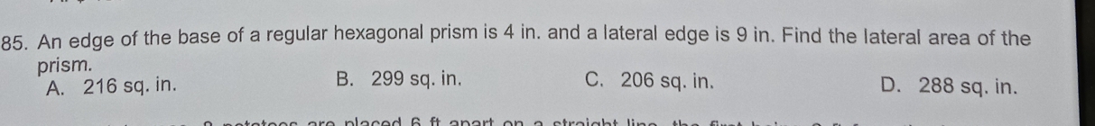 An edge of the base of a regular hexagonal prism is 4 in. and a lateral edge is 9 in. Find the lateral area of the
prism. C. 206 sq. in. D. 288 sq. in.
A. 216 sq. in. B. 299 sq. in.