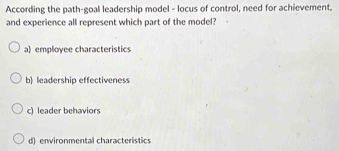 According the path-goal leadership model - locus of control, need for achievement,
and experience all represent which part of the model?
a) employee characteristics
b) leadership effectiveness
c) leader behaviors
d) environmental characteristics