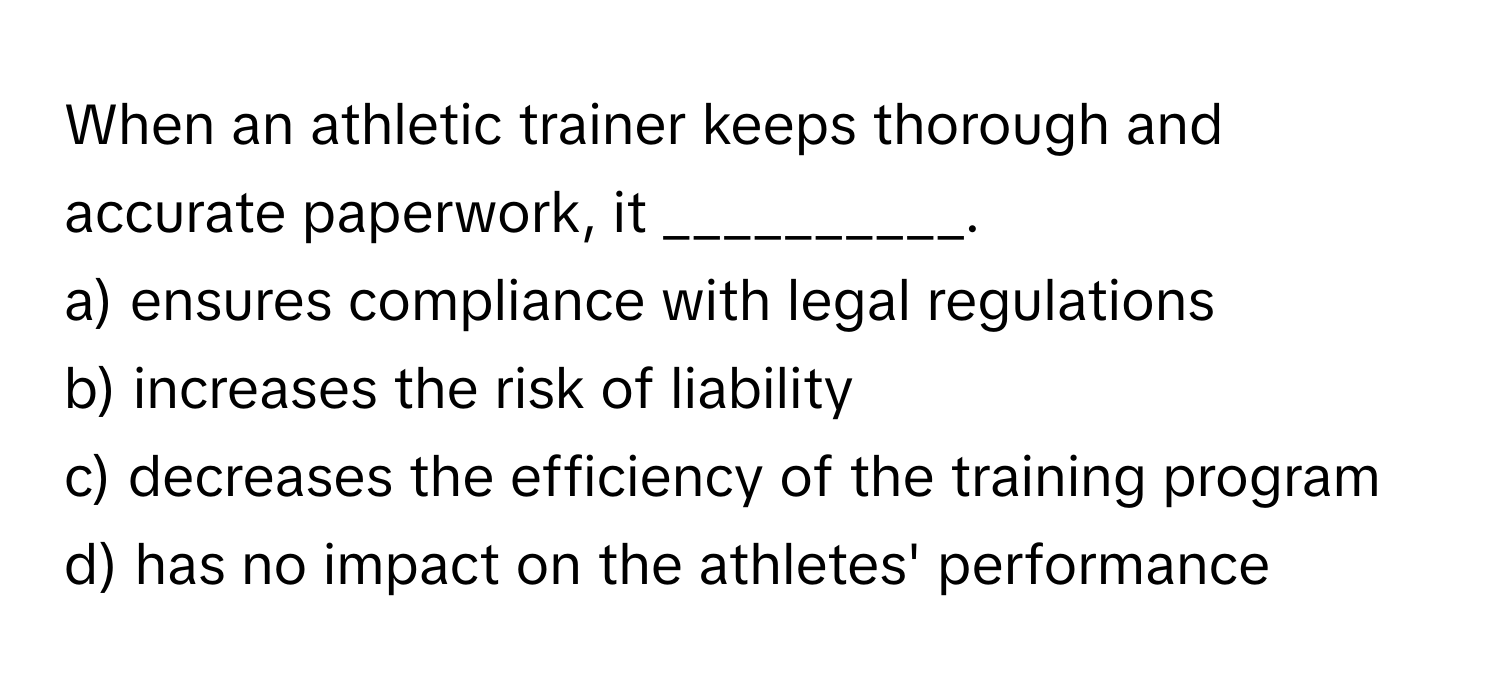 When an athletic trainer keeps thorough and accurate paperwork, it __________.

a) ensures compliance with legal regulations 
b) increases the risk of liability 
c) decreases the efficiency of the training program 
d) has no impact on the athletes' performance