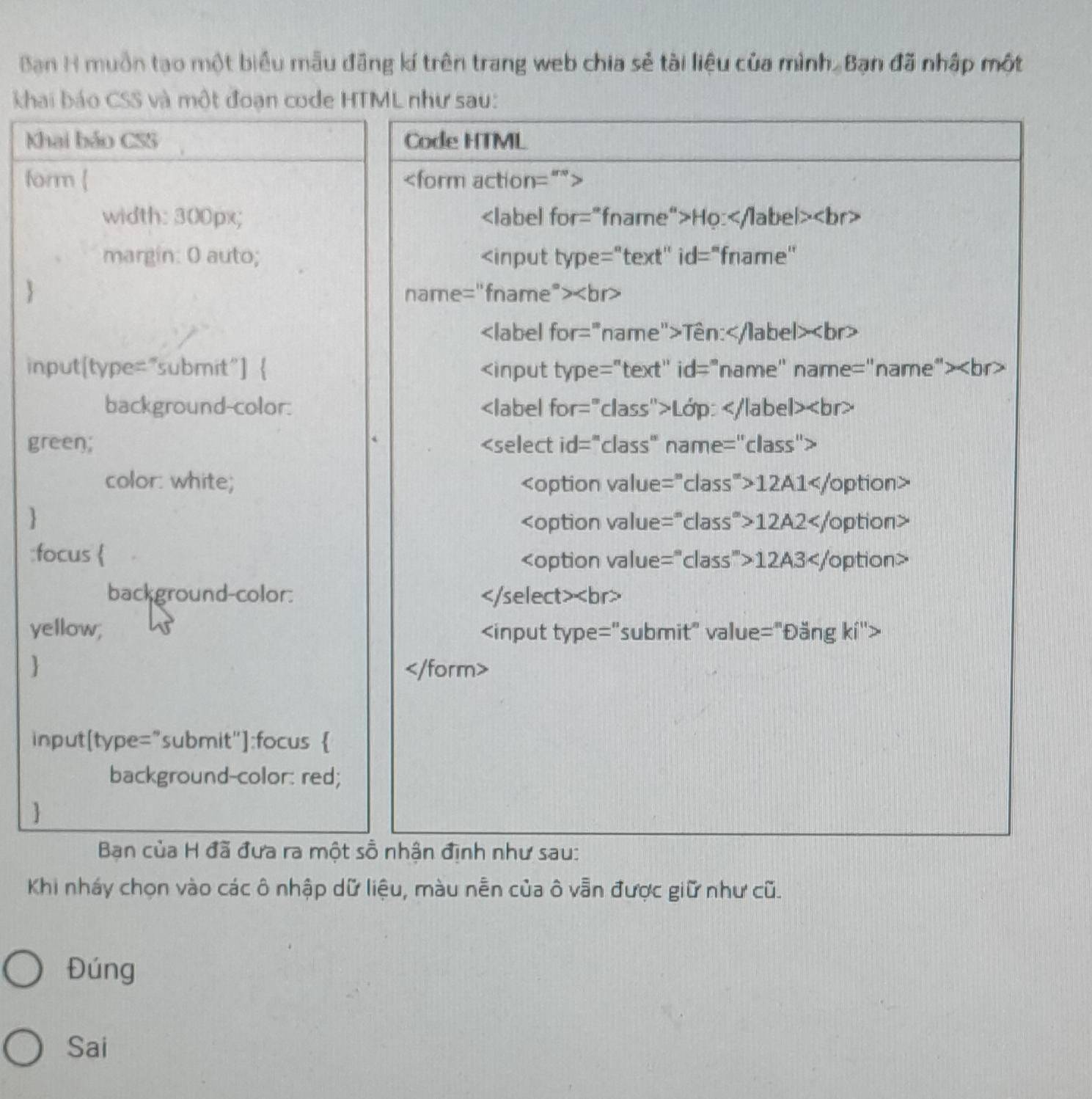 Bạn H muồn tạo một biểu mẫu đãng kí trên trang web chia sẻ tài liệu của mình, Bạn đã nhập một 
khai báo CSS và một đoạn code HTML như sau: 
Khai bảo CSS Code HTML 
form [
width: 300px; Ho:
margin: 0 auto;
Tên:
input[type="submit"] 
background-color: Lớp:
green;
color: white; 12A1
 12A2
:focus 
12A3
background-color:
yellow;

input[type="submit"]:focus  
background-color: red; 
 
Ban của H đã đưa ra một sồ nhận định như sau: 
Khi nháy chọn vào các ô nhập dữ liệu, màu nễn của ô vẫn được giữ như cũ. 
Đúng 
Sai