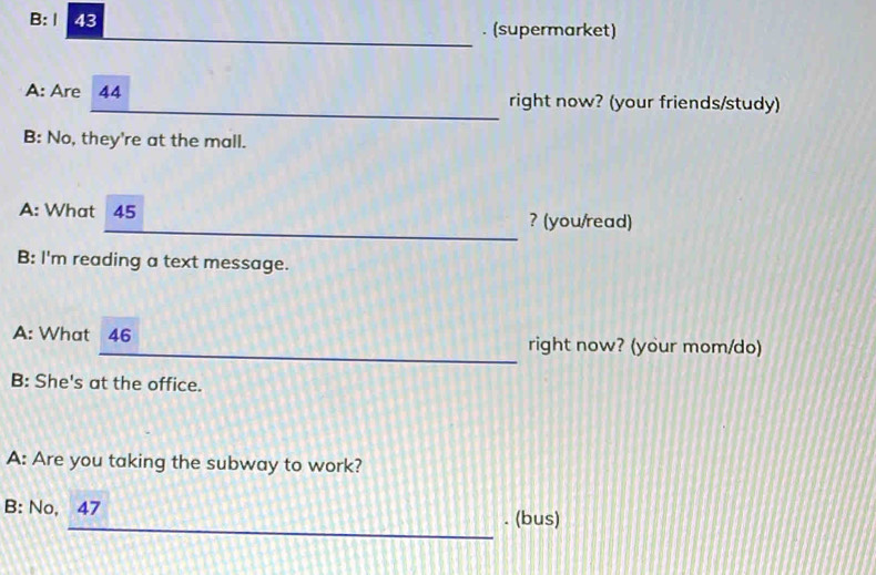 B: Ⅰ 43 . (supermarket) 
_ 
_ 
A: Are 44 right now? (your friends/study) 
B: No, they're at the mall. 
_ 
A: What 45 ? (you/read) 
B: I'm reading a text message. 
_ 
A: What 46 right now? (your mom/do) 
B: She's at the office. 
A: Are you taking the subway to work? 
B: No, 47
_ 
_ 
. (bus)