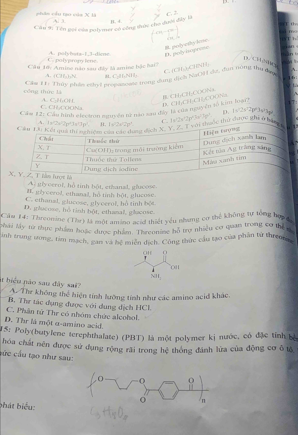 phân cấu tạo của X là
C. 2.
A. 3. B. 4. BT th
Câu 9: Tên gọi của polymer có công thức cho dưới đây là
ai mo
B. polyethylene.
3T h
D. polyisoprene.
A. polybuta-1,3-diene. mần t
C. polypropylene.   h    b
D. CH₃NHCH A.
Câu 10: Amine nào sau đây là amine bậc hai?
C. (CH₃)₂CHNH₂.
A. (CH₃)₃N. B. C₂H _cNH_2
Câu 11: Thủy phân ethyl propan e trong dung dịch NaOH dư, đun nóng thu được
16:
V là
công thức là CH_3 CH₂COONa
A
B.
D. CH₃CH₂CH₂COONa.
A. C₂HşOH. 17:
C. CH₃COONa.
Cầâu 12: Cấu hình electron nguyên tử nào sau đây là của nguyên tố kim loại?
1s^22s^22p^63s^23p^3. D. 1s^22s^22p^63s^23p^2.
hử được ghi ở 8
A, glycerol, hồ tinh bột, ethanal, glucose.
B. glycerol, ethanal, hồ tinh bột, glucose.
C. ethanal, glucose, glycerol, hồ tinh bột.
D. glucose, hồ tinh bột, ethanal, glucose.
Câu 14: Threonine (Thr) là một amino acid thiết yếu nhưng cơ thể không tự tổng hợp đợ
lphải lấy từ thực phẩm hoặc dược phẩm. Threonine hhat O trợ nhiều cơ quan trong cơ thể như
inh trung ương, tim mạch, gan và hệ miễn dịch. Công thức cấu tạo của phân tử threonne
it biểu nào sau đây sai?
A. Thr không thể hiện tính lưỡng tính như các amino acid khác.
B. Thr tác dụng được với dung dịch HCl.
C. Phân tử Thr có nhóm chức alcohol.
D. Thr là một α-amino acid.
15: Poly(butylene terephthalate) (PBT) là một polymer kị nước, có đặc tính bởn
hóa chất nên được sử dụng rộng rãi trong hệ thống đánh lửa của động cơ ô tổ.
hức cấu tạo như sau:
bhát biểu: