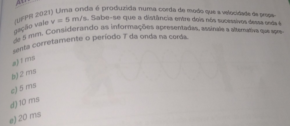 Atl
v=5m/s. Sabe-se que a distância entre dois nós sucessivos dessa onda é
gação vale (UFPR 202
da é produzida numa corda de modo que a velocidade de propa-
de 5 mm. Considerando as informações apresentadas, assinale a alternativa que apre-
senta corretamente o período T da onda na corda.
a) 1ms
b) 2 ms
c) 5 ms
d) 10 ms
e) 20 ms