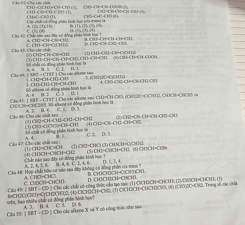 Cho các chất:
CH3-C(CH3)=CH-CH3(1), CH3-CH=CH-COOH(2),
CH3-CH=CH-C2H5(3),
CH2=CH-CH=CH-CH3(4),
CHequiv C-CH3(5),
CH3-Cequiv C-CH3(6).
Các chất có đồng phân hình học (cis-trans) là
A. (2),(3),(4). B. (1),(2),(3),(4).
D.
C. (3),(6). (1),(3),(4
Câu 42: Chất nào sau đây có đồng phân hình học ?
A. CH2=CH-CH=CH2. B. CH3-CH=CH-CH=CH2.
C. CH3-CH=C(CH3)2. D. CH2=CH-CH2-CH3.
Câu 43: Cho các chất:
(1) CH2=CH-CH=CH2 (2) CH3-CH2-CH=C(CH3)2
(3) CH3-CH=CH-CH=CH2;CH3-CH=CH2 (4) CH3-CH=CH-COOH.
Số chất có đồng phân hình học là
A. 4. B. 3. C. 2. D. 1.
Câu 44:  SBT-CTST  Cho các alkene sau:
CH2=CH-CH2-CH3 2. (CH3)2C=C(CH3)2
3. CH3-C H2-CH=CH-CH3 4. CH3-CH2-CH=CH-CH2-CH3
Số alkene có đồng phân hình học là
A. 4 B. 2 C. 3 D. 1
Câu 45:  SBT-CTST + Cho các alkene sau: CH2=CH-CH3;(CH3)2C=C(CH3)2,CH3CH=CHCH3 và
CH3CH=CHC2H5. Số alkene có đồng phân hình học là
A. 2. B. 4. C. 1. D. 3.
Câu 46: Cho các chất sau: (2) CH2=CH-CH=CH-CH2-CH3
(1) CH2=CH-CH2-CH2-CH=CH2
(3) CH3-C(CH3)=CH-CH3 (4) CH2=CH-CH2-CH=CH2.
Số chất có đồng phân hình học là
A. 4. B. 1. C. 2. D. 3.
Câu 47: Cho các chất sau :
(1) CH2=CHCequiv CH (2) CH2=CHCI(3)CH3CH=C(CH3)2
(4) CH3CH=CHCH=CH2 (5) CH2=CHCH=CH2 (6) CH3CH=CHBr
Chất nào sau đây có đồng phân hình học ?
A. 2, 4, 5, 6. B. 4, 6. C. 2, 4, 6. D. 1, 3, 4.
Câu 48: Hợp chất hữu cơ nào sau đây không có đồng phân cis-trans ?
A. CH CI I=CHCI. B. CH3CH2 2CH=C(CH3)CH3.
C. CH3 CH=CHCH3. D. CH3CH2CH =CHCH3.
Câu 49:  SBT-CD  Cho các chất có công thức cấu tạo sau: (1) ClC H2CH=CHCH3; (2) CH3CH =CH
CH3:(3
BrCH2C (CH3)=C(CH2CH3)2;; (4) CICH2CH=CH2; (5) ClCH2CH=CHCH2CH3; (6)(CH3)2C=CH2.. Trong số các chất
trên, bao nhiêu chất có đồng phân hình học?
A. 3. B. 4. C. 5. D. 6.
Câu 50:  SBT-CD  Cho các alkene X và Y có công thức như sau: