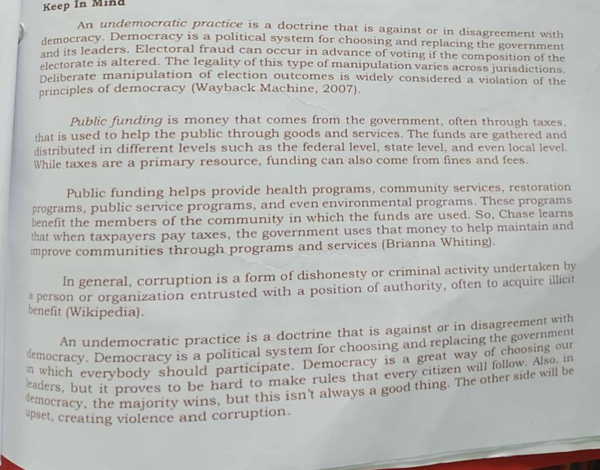 Keep In Mind 
An undemocratic practice is a doctrine that is against or in disagreement with 
democracy. Democracy is a political system for choosing and replacing the government 
and its leaders. Electoral fraud can occur in advance of voting if the composition of the 
electorate is altered. The legality of this type of manipulation varies across jurisdictions. 
Deliberate manipulation of election outcomes is widely considered a violation of the 
principles of democracy (Wayback Machine, 2007). 
Public funding is money that comes from the government, often through taxes, 
that is used to help the public through goods and services. The funds are gathered and 
distributed in different levels such as the federal level, state level, and even local level. 
While taxes are a primary resource, funding can also come from fines and fees. 
Public funding helps provide health programs, community services, restoration 
programs, public service programs, and even environmental programs. These programs 
benefit the members of the community in which the funds are used. So, Chase learns 
that when taxpayers pay taxes, the government uses that money to help maintain and 
improve communities through programs and services (Brianna Whiting). 
In general, corruption is a form of dishonesty or criminal activity undertaken by 
a person or organization entrusted with a position of authority, often to acquire illicit 
benefit (Wikipedia). 
An undemocratic practice is a doctrine that is against or in disagreement with 
democracy. Democracy is a political system for choosing and replacing the government 
in which everybody should participate. Democracy is a great way of choosing our 
leaders, but it proves to be hard to make rules that every citizen will follow. Also, in 
democracy, the majority wins, but this isn't always a good thing. The other side will be 
upset, creating violence and corruption.