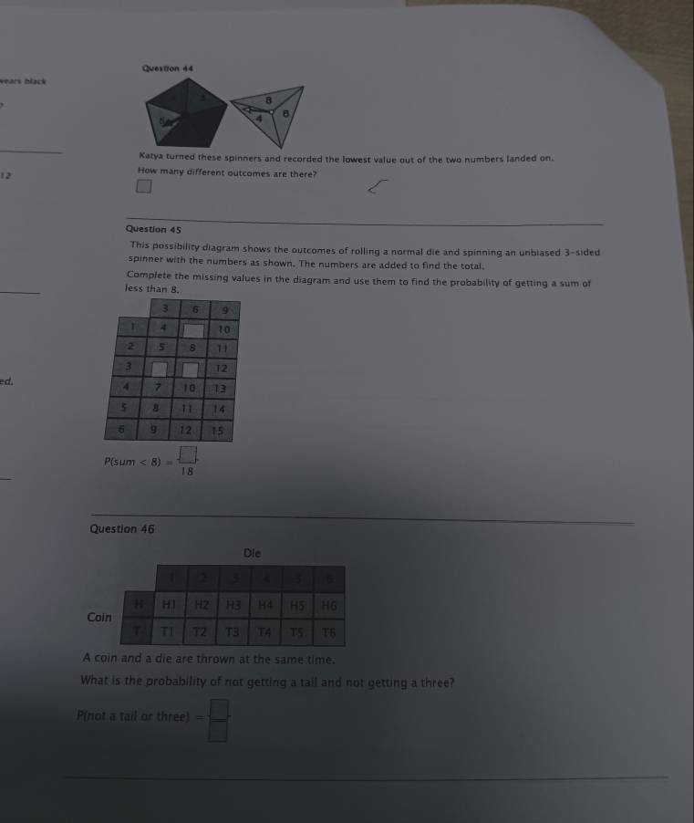 wears black 
a 8 
a B 
a 
_ 
Katya turned these spinners and recorded the lowest value out of the two numbers landed on.
12
How many different outcomes are there? 
Question 45 
This possibility diagram shows the outcomes of rolling a normal die and spinning an unbiased 3 -sided 
spinner with the numbers as shown. The numbers are added to find the total. 
_ 
Complete the missing values in the diagram and use them to find the probability of getting a sum of 
less than B. 
ed. 
_
P(sum<8)= □ /18 
Question 46 
Die 
Co 
A coin and a die are thrown at the same time. 
What is the probability of not getting a tail and not getting a three? 
P(not a tail or three) = □ /□  