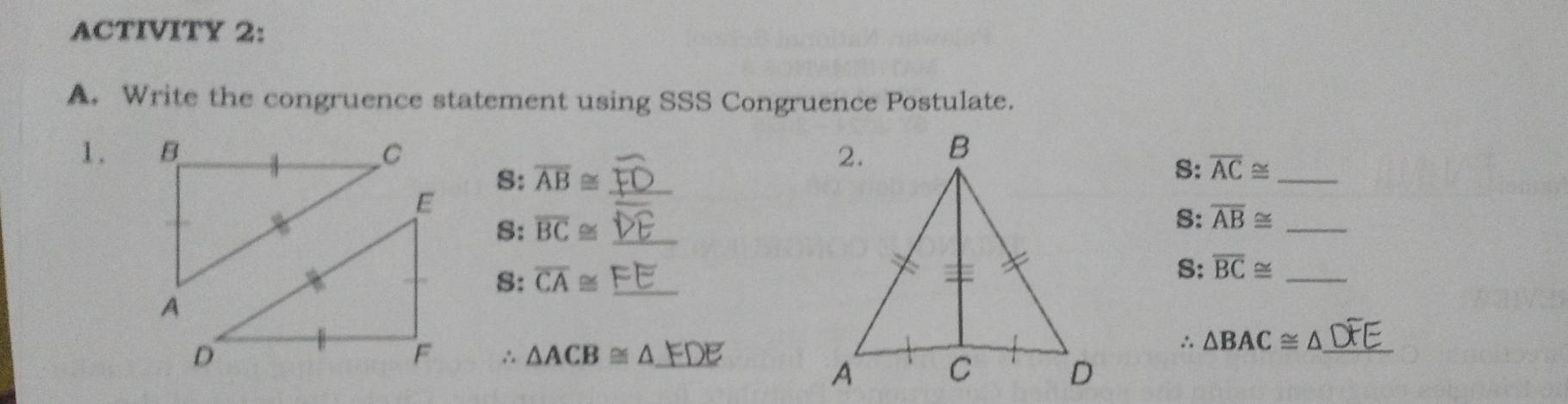 ACTIVITY 2: 
A. Write the congruence statement using SSS Congruence Postulate. 
1. 
S: overline AB≌ _ 
S: overline AC≌ _ 
S: overline BC≌ _ 
S: overline AB≌ _ 
S: overline CA≌ _ 
S: overline BC≌ _ 
∴
△ACB ≅ △ EDE
∴ △ BAC≌ △ _