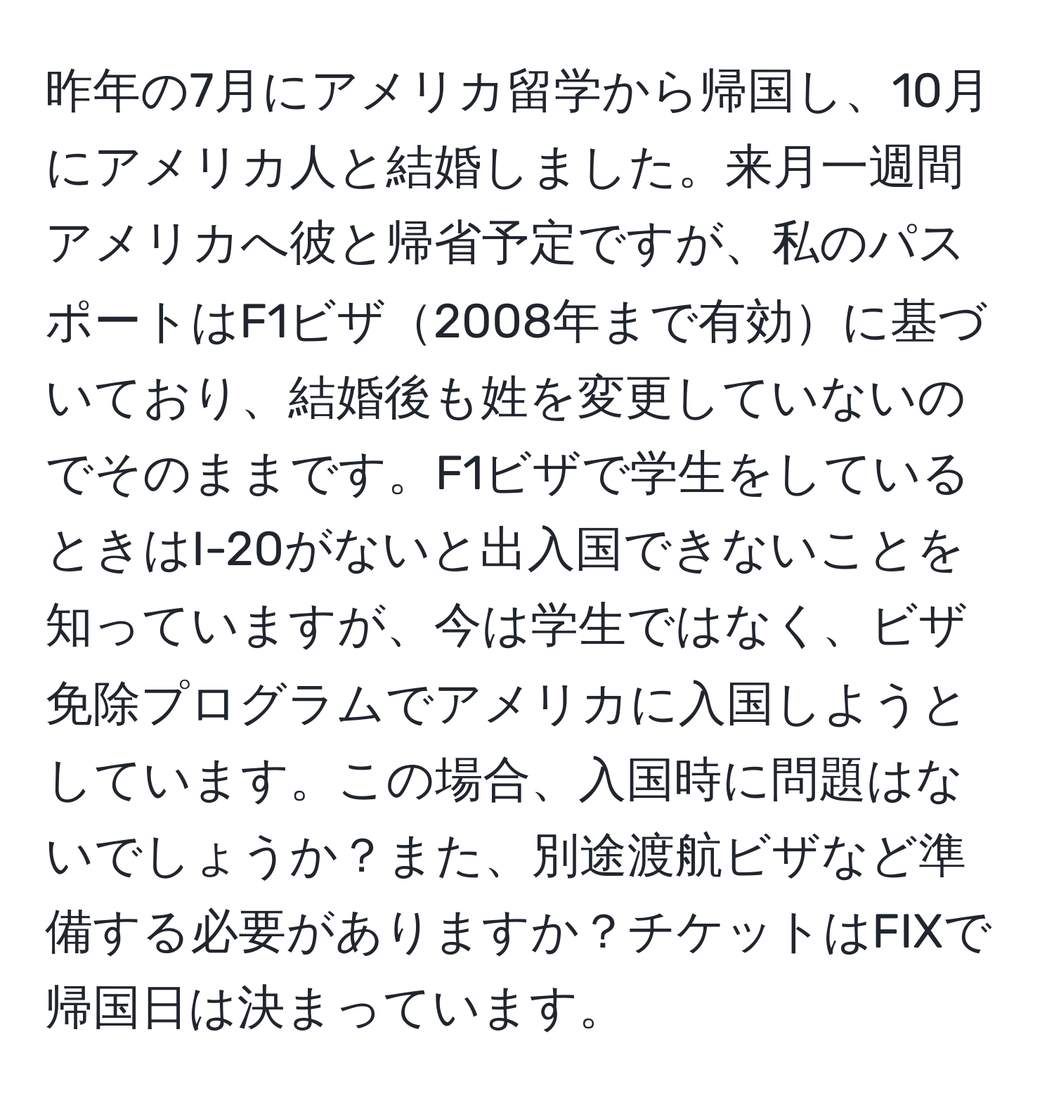 昨年の7月にアメリカ留学から帰国し、10月にアメリカ人と結婚しました。来月一週間アメリカへ彼と帰省予定ですが、私のパスポートはF1ビザ2008年まで有効に基づいており、結婚後も姓を変更していないのでそのままです。F1ビザで学生をしているときはI-20がないと出入国できないことを知っていますが、今は学生ではなく、ビザ免除プログラムでアメリカに入国しようとしています。この場合、入国時に問題はないでしょうか？また、別途渡航ビザなど準備する必要がありますか？チケットはFIXで帰国日は決まっています。