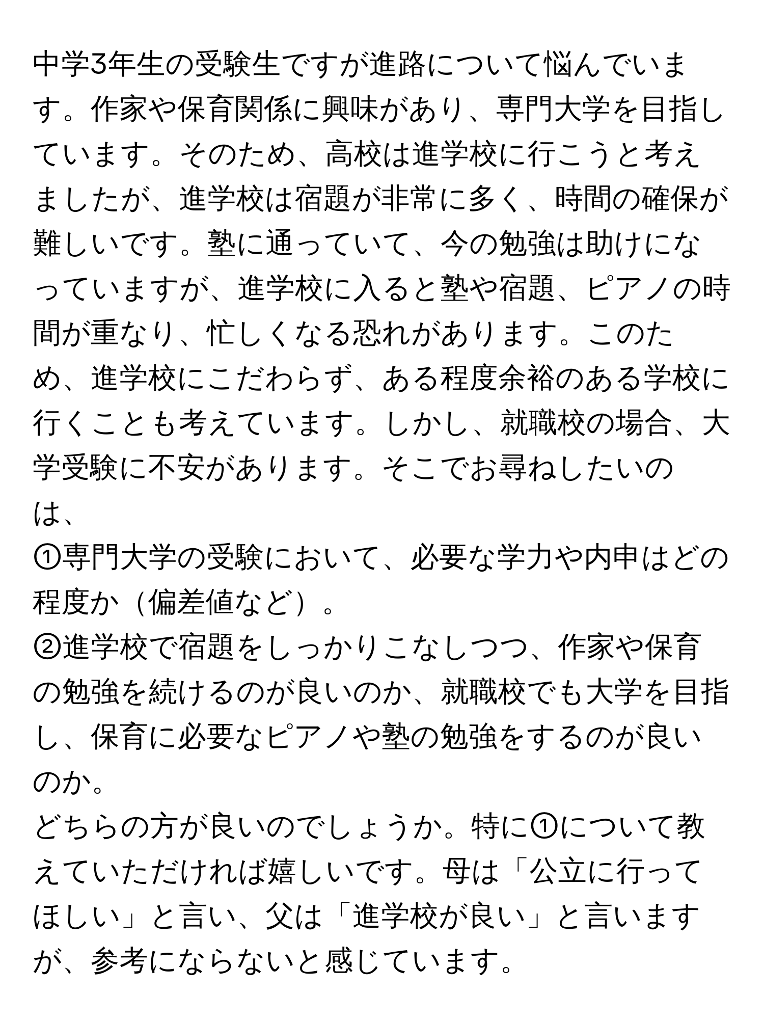 中学3年生の受験生ですが進路について悩んでいます。作家や保育関係に興味があり、専門大学を目指しています。そのため、高校は進学校に行こうと考えましたが、進学校は宿題が非常に多く、時間の確保が難しいです。塾に通っていて、今の勉強は助けになっていますが、進学校に入ると塾や宿題、ピアノの時間が重なり、忙しくなる恐れがあります。このため、進学校にこだわらず、ある程度余裕のある学校に行くことも考えています。しかし、就職校の場合、大学受験に不安があります。そこでお尋ねしたいのは、  
  
①専門大学の受験において、必要な学力や内申はどの程度か偏差値など。  
②進学校で宿題をしっかりこなしつつ、作家や保育の勉強を続けるのが良いのか、就職校でも大学を目指し、保育に必要なピアノや塾の勉強をするのが良いのか。  
  
どちらの方が良いのでしょうか。特に①について教えていただければ嬉しいです。母は「公立に行ってほしい」と言い、父は「進学校が良い」と言いますが、参考にならないと感じています。