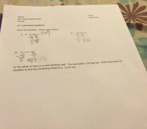 Date 
Name: Homswof 
Group 6th Girade Mathematics 
LT: I can solve equations 
Solve the equation. Check your solution. 
1) 3+8=4 2) 9=6+y
3) 13+m=29
4) You climb 23 feet on a rock climbing wall. The rock wall is 100 feet tall. Write and solve an 
equation to find the remaining distance, d, to the top.