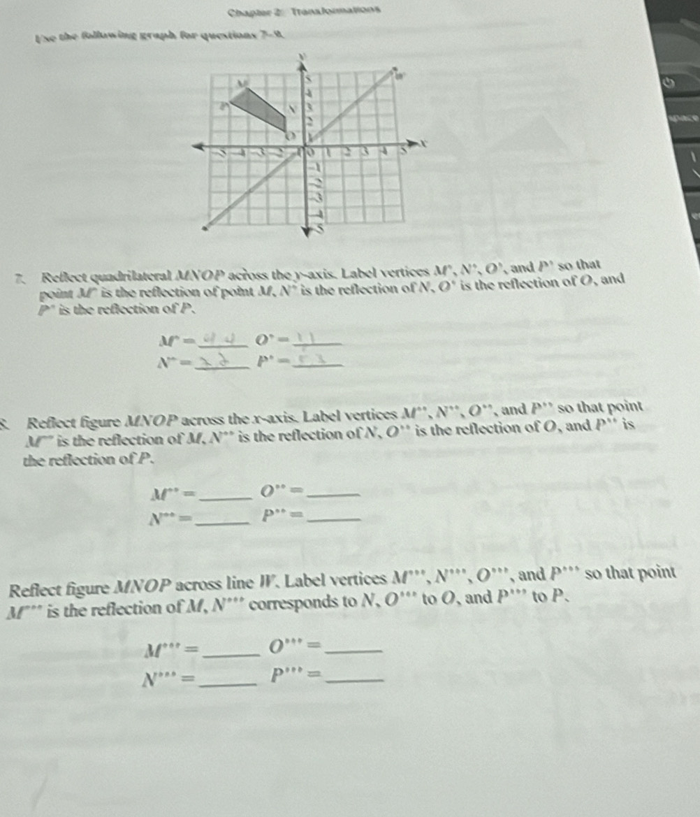 Chapter 2: TransJormations
Use the following graph for questions 7-9.
7. Reflect quadrilateral MNOP across the y-axis. Label vertices M^,,N^,,O^, , and P' so that
point M" is the reflection of point M. N° is the reflection of N. O° is the reflection of O, and
P' is the reflection of P.
M'= _ O^,= _
N^(wedge)= _ P^(·)= _
S. Reflect figure MNOP across the x-axis. Label vertices M^n,N^n,O^n , and P'' so that point
M'" is the reflection of M, N'' is the reflection of N, O'' is the reflection of :0 , and P'' is
the reflection of P.
M^+= _ O°= _
N^(· ·)= _ P°= _
Reflect figure MNOP across line W. Label vertices M'prime prime ,N'prime prime ,O'prime prime  , and P^(·s) so that point
M''' is the reflection of M, N''' corresponds to N, O'''' to O, and P''' to P.
M'''= _ O'prime prime prime prime = _
N''''= _
_ P''''=