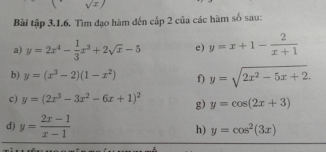 sqrt(x))
Bài tập 3.1.6. Tìm đạo hàm đến cấp 2 của các hàm số sau: 
a) y=2x^4- 1/3 x^3+2sqrt(x)-5
e) y=x+1- 2/x+1 
b) y=(x^3-2)(1-x^2)
f) y=sqrt(2x^2-5x+2). 
c) y=(2x^3-3x^2-6x+1)^2
g) y=cos (2x+3)
d) y= (2x-1)/x-1 
h) y=cos^2(3x)