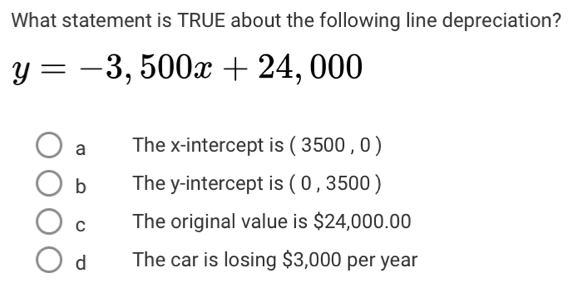 What statement is TRUE about the following line depreciation?
y=-3,500x+24,000
a The x-intercept is (3500,0)
b The y-intercept is (0,3500)
C The original value is $24,000.00
dà The car is losing $3,000 per year