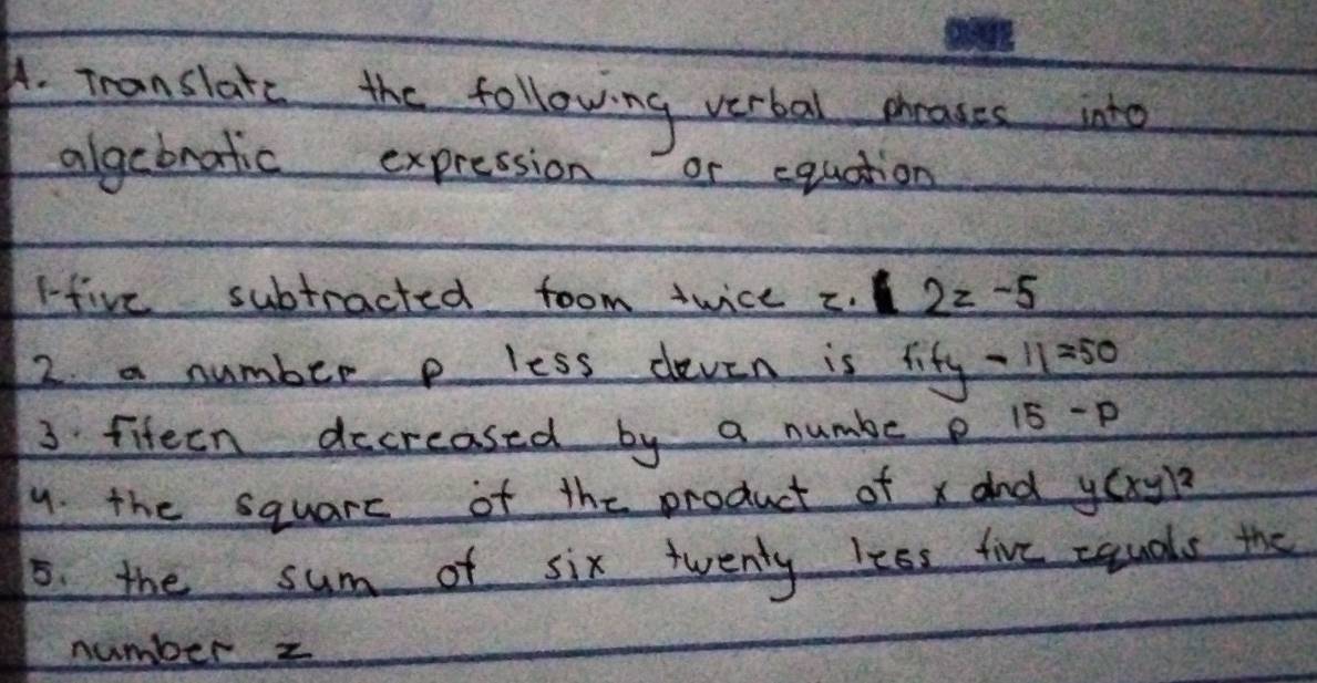 Translate the following verbal ceases into 
algebratic expression or equation 
rive subtracted foom twice C. 2z-5
2. a number p less deven is _ fify-11=50
3 fiteen decreased by a numbe e 15-p
9. the squarc of the product of x and y(xy)^2
5. the sum of six twenty less five squals the 
number z