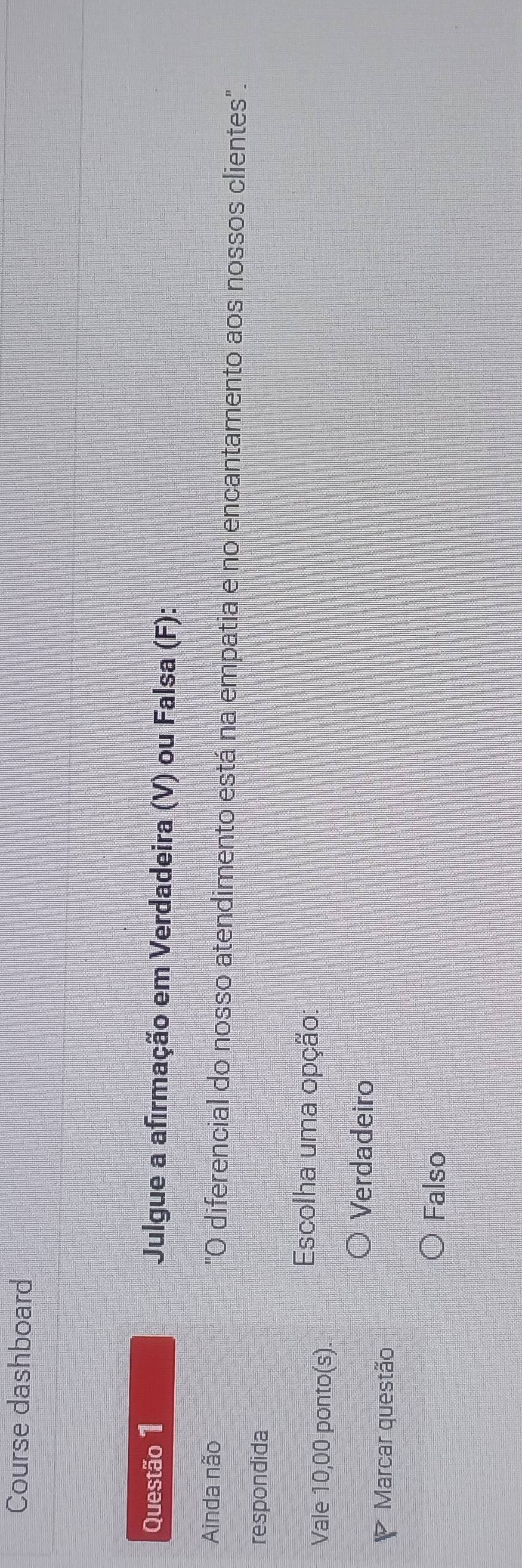 Course dashboard
Questão 1 Julgue a afirmação em Verdadeira (V) ou Falsa (F):
Ainda não "O diferencial do nosso atendimento está na empatia e no encantamento aos nossos clientes".
respondida
Vale 10,00 ponto(s).
Escolha uma opção:
Verdadeiro
Marcar questão
Falso