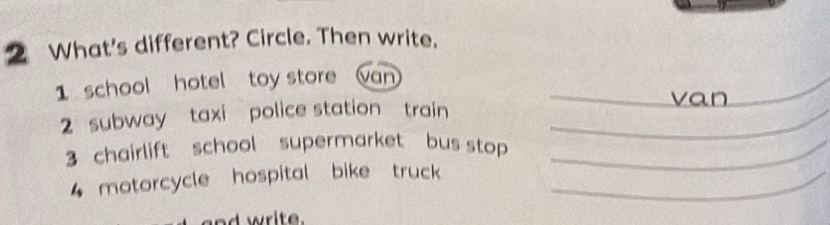 What's different? Circle. Then write. 
1 school hotel toy store van _ 
va n 
2 subway taxi police station train_ 
3 chairlift school supermarket bus stop _ 
4 motorcycle hospital bike truck _