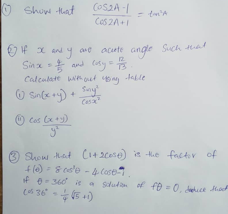 ① show that  (cos 2A-1)/cos 2A+1 =tan^2A
② If x and y are actte angle Such that
sin x= 4/5  and cos y= 12/13 
Calculate without using table 
① sin (x+y)+ sin y^2/cos x^2 
cos  ((x+y))/y^2 
③ Show that (1+2cos θ ) is the factor of
f(θ )=8cos^3θ -4cos θ -1. 
If θ =360° is a solution of fθ =0 , deduce that
cos 36°= 1/4 (sqrt(5)+1)