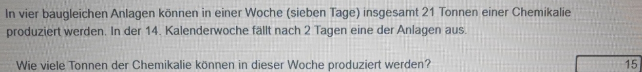 In vier baugleichen Anlagen können in einer Woche (sieben Tage) insgesamt 21 Tonnen einer Chemikalie 
produziert werden. In der 14. Kalenderwoche fällt nach 2 Tagen eine der Anlagen aus. 
Wie viele Tonnen der Chemikalie können in dieser Woche produziert werden? 15