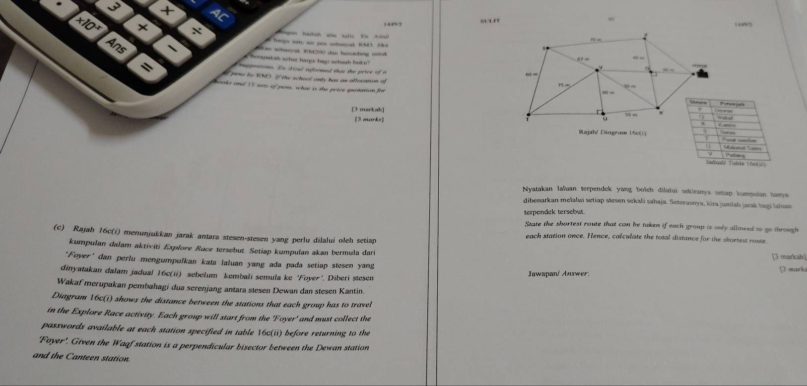 A
30 569/2
1449/2
suL'T
* 10^x * × Gangan hadiah alat tulis En Aizul
( horga satu set pen sebanyak RM3. Jika
Jukan sebanyak RM200 dan bercadang untuk
Ans 1 4, berapakah sebut harga bagi sebuah buku?
=
suggestions. En Atzul informed that the price of a 
of pens by RM3. If the school only has an allocation of
books and 15 sets of pens, what is the price quotation for 
[3 markah] 
[3 marks]
Rajah/ Diagram 16c(i)
Nyatakan laluan terpendek yang boleh dilalui sekiranya setiap kumpulan hanya
dibenarkan melalui setiap stesen sekali sahaja. Seterusnya, kira jumlah jarak bagi laluan
terpendek tersebut.
State the shortest route that can be taken if each group is only allowed to go through
(c) Rajah 16c(i) menunjukkan jarak antara stesen-stesen yang perlu dilalui oleh setiap
each station once. Hence, calculate the total distance for the shortest route.
kumpulan dalam aktiviti Explore Race tersebut. Setiap kumpulan akan bermula dari [3 markah]
‘Foyer’dan perlu mengumpulkan kata laluan yang ada pada setiap stesen yang [3 mark:
dinyatakan dalam jadual 16c(ii) sebelum kembali semula ke ‘Foyer’. Diberi stesen Jawapan/ Answer
Wakaf merupakan pembahagi dua serenjang antara stesen Dewan dan stesen Kantin.
Diagram 16c(i) shows the distance between the stations that each group has to travel
in the Explore Race activity. Each group will start from the 'Foyer' and must collect the
passwords available at each station specified in table 16c(ii) before returning to the
'Foyer', Given the Waqf station is a perpendicular bisector between the Dewan station
and the Canteen station.