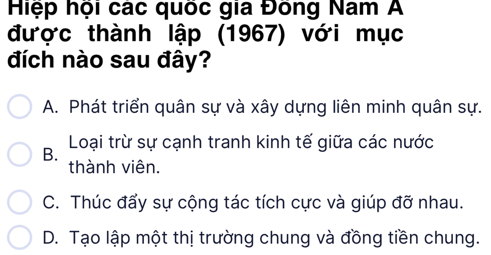 Hiệp hội các quốc gia Đóng Nam A
được thành lập (1967) với mục
đích nào sau đây?
A. Phát triển quân sự và xây dựng liên minh quân sự.
Loại trừ sự cạnh tranh kinh tế giữa các nước
B.
thành viên.
C. Thúc đẩy sự cộng tác tích cực và giúp đỡ nhau.
D. Tạo lập một thị trường chung và đồng tiền chung.