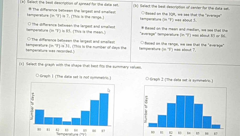 Select the best description of spread for the data set. (b) Select the best description of center for the data set. 
The difference between the largest and smallest o Based on the IQR, we see that the "average" 
temperature (in °F) is 7. (This is the range.) temperature (in°F) was about 5. 
The difference between the largest and smallest 。 Based on the mean and median, we see that the 
temperature (in °F) is 85. (This is the mean.) "average" temperature (in°F) )was about 85 or 86. 
o The difference between the largest and smallest Based on the range, we see that the "average" 
temperature (in°F) is 31. (This is the number of days the temperature (in°F) was about 7. 
temperature was recorded.) 
(c) Select the graph with the shape that best fits the summary values.

84 85 86 87
Temperature (°F)